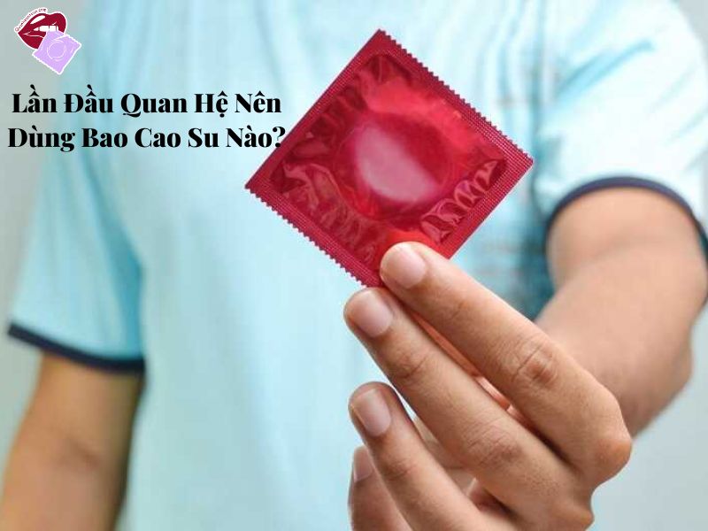 Lần Đầu Quan Hệ Nên Dùng Bao Cao Su Nào